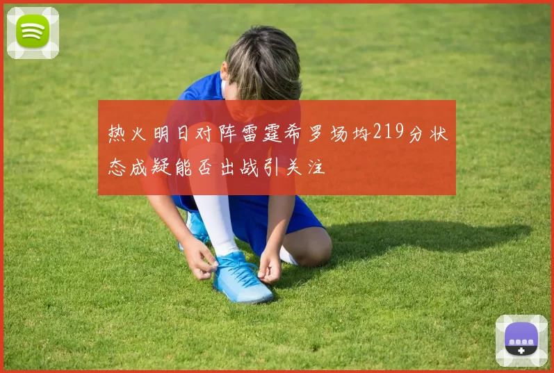 热火明日对阵雷霆希罗场均219分状态成疑能否出战引关注