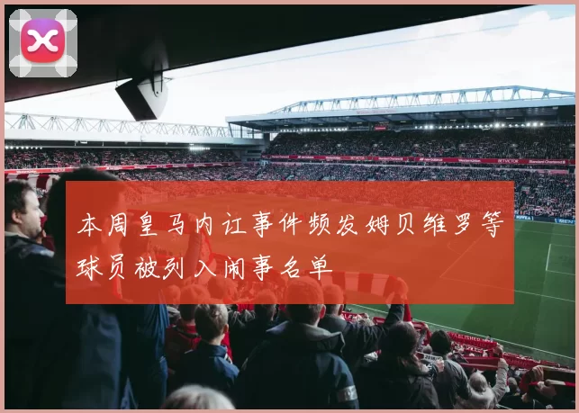 本周皇马内讧事件频发姆贝维罗等球员被列入闹事名单