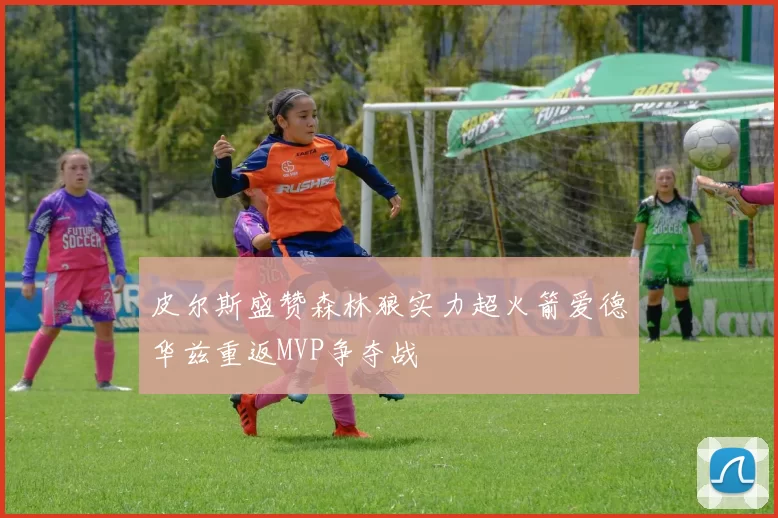 皮尔斯盛赞森林狼实力超火箭爱德华兹重返MVP争夺战