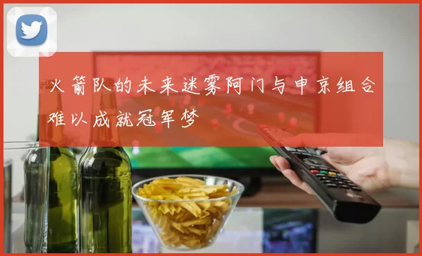 火箭队的未来迷雾阿门与申京组合难以成就冠军梦