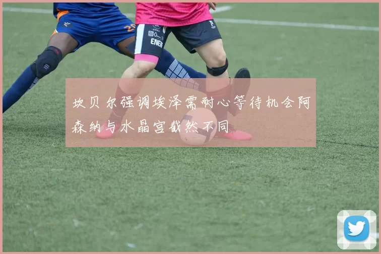 坎贝尔强调埃泽需耐心等待机会阿森纳与水晶宫截然不同