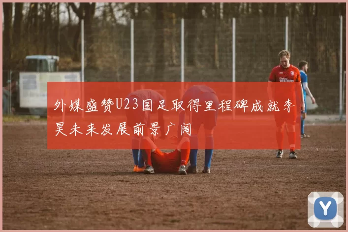 外媒盛赞U23国足取得里程碑成就李昊未来发展前景广阔